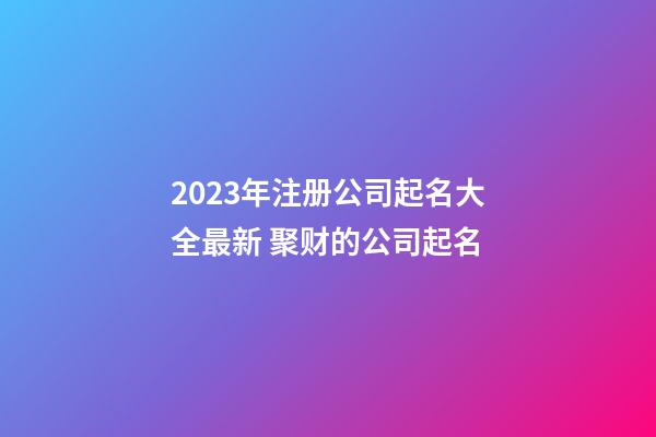 2023年注册公司起名大全最新 聚财的公司起名